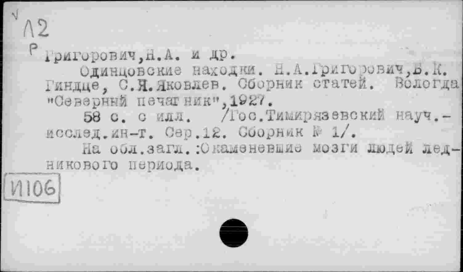 ﻿'Л2
' ГРИГОРОВИЧ, xi.А. и др.
одинцовские находки. а.А.хриго зович,х>. 1£.
Гиндце, С. Я. Яковлев. Сборник статей. Вологда '»Северный печаг ник", 1927.
58 с. с илл.	/Гос.Тимирязевский науч,-
исслэд.ин-т. Сер.12. Сборник іі 1/.
На обл.загл.Окаменевшие мозги людей ледникового периода.
Гиюб]